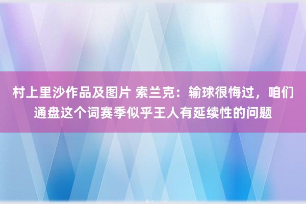 村上里沙作品及图片 索兰克：输球很悔过，咱们通盘这个词赛季似乎王人有延续性的问题