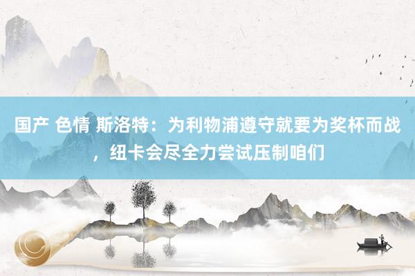 国产 色情 斯洛特：为利物浦遵守就要为奖杯而战，纽卡会尽全力尝试压制咱们