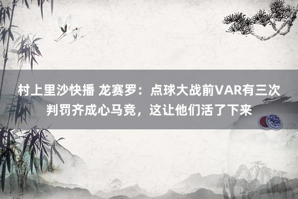 村上里沙快播 龙赛罗：点球大战前VAR有三次判罚齐成心马竞，这让他们活了下来