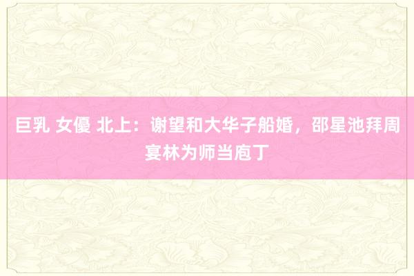 巨乳 女優 北上：谢望和大华子船婚，邵星池拜周宴林为师当庖丁