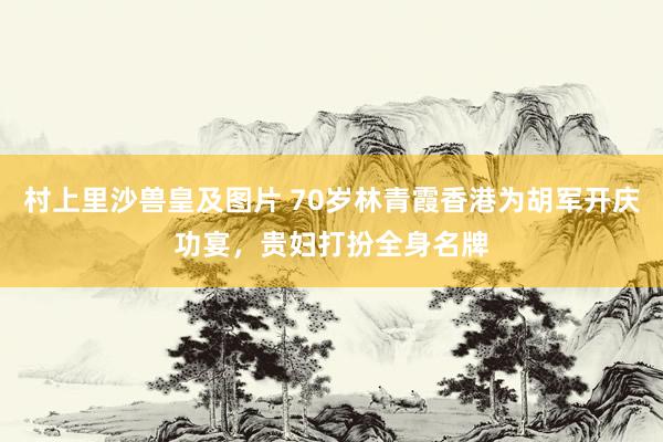 村上里沙兽皇及图片 70岁林青霞香港为胡军开庆功宴，贵妇打扮全身名牌
