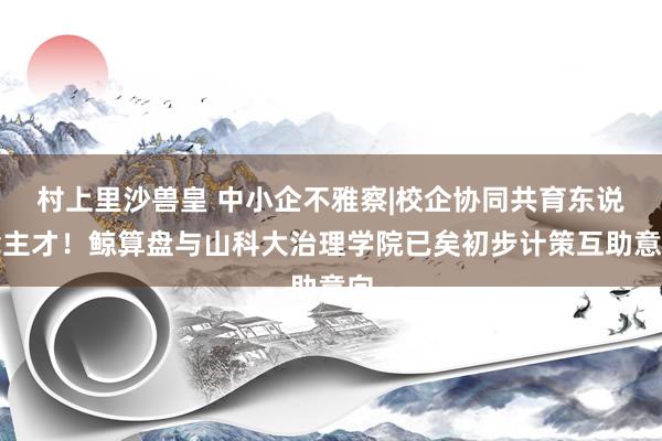 村上里沙兽皇 中小企不雅察|校企协同共育东说念主才！鲸算盘与山科大治理学院已矣初步计策互助意向