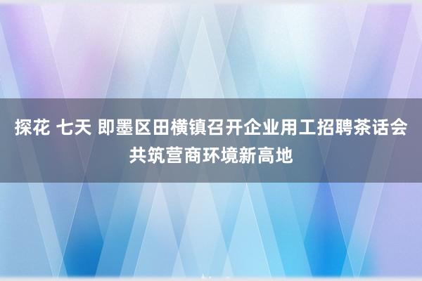 探花 七天 即墨区田横镇召开企业用工招聘茶话会共筑营商环境新高地