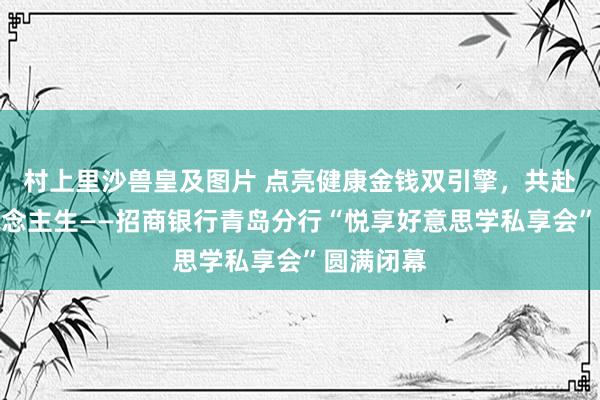 村上里沙兽皇及图片 点亮健康金钱双引擎，共赴妍丽东说念主生——招商银行青岛分行“悦享好意思学私享会”圆满闭幕
