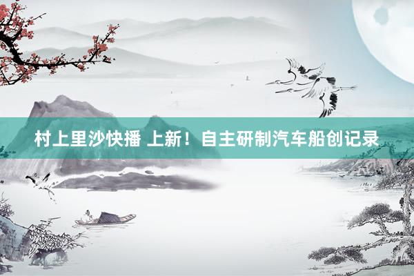 村上里沙快播 上新！自主研制汽车船创记录