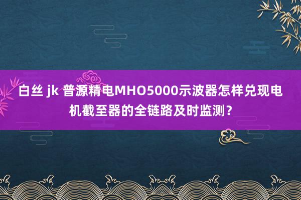 白丝 jk 普源精电MHO5000示波器怎样兑现电机截至器的全链路及时监测？
