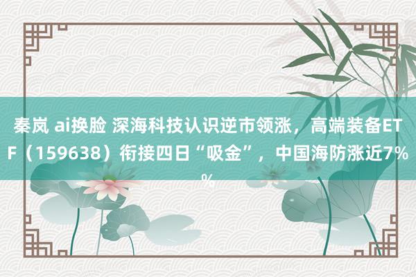 秦岚 ai换脸 深海科技认识逆市领涨，高端装备ETF（159638）衔接四日“吸金”，中国海防涨近7%