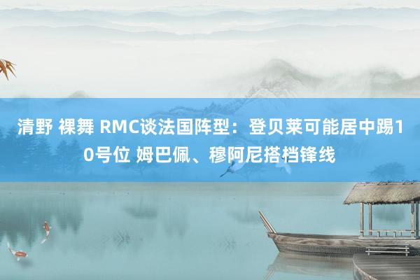 清野 裸舞 RMC谈法国阵型：登贝莱可能居中踢10号位 姆巴佩、穆阿尼搭档锋线