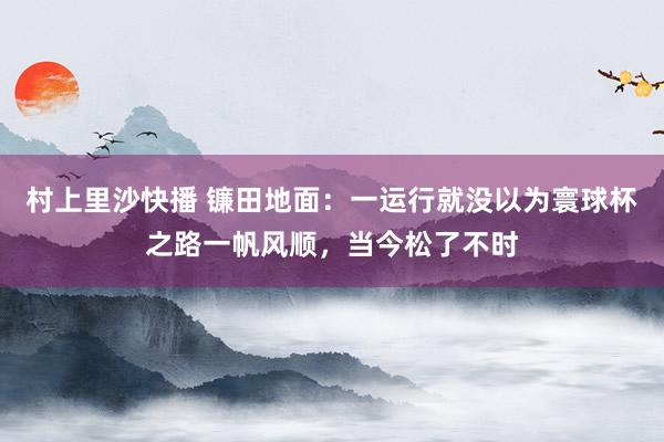 村上里沙快播 镰田地面：一运行就没以为寰球杯之路一帆风顺，当今松了不时