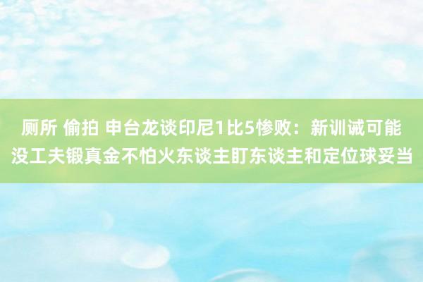 厕所 偷拍 申台龙谈印尼1比5惨败：新训诫可能没工夫锻真金不怕火东谈主盯东谈主和定位球妥当