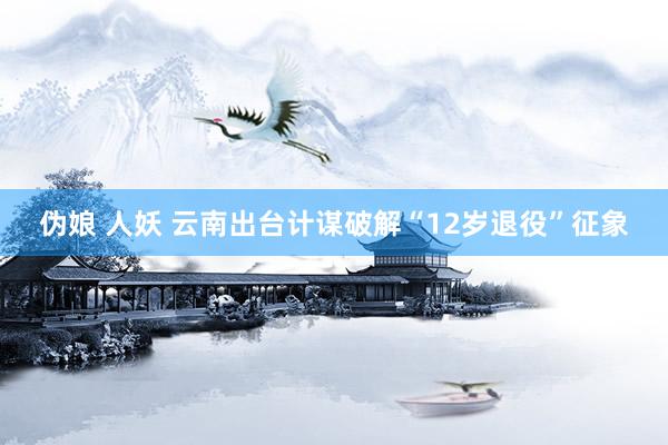 伪娘 人妖 云南出台计谋破解“12岁退役”征象