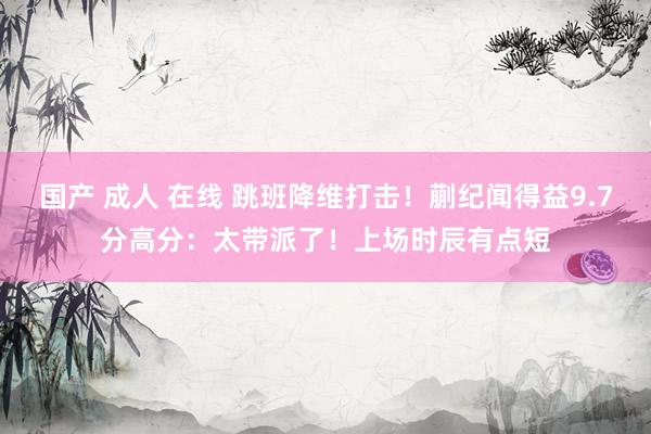 国产 成人 在线 跳班降维打击！蒯纪闻得益9.7分高分：太带派了！上场时辰有点短