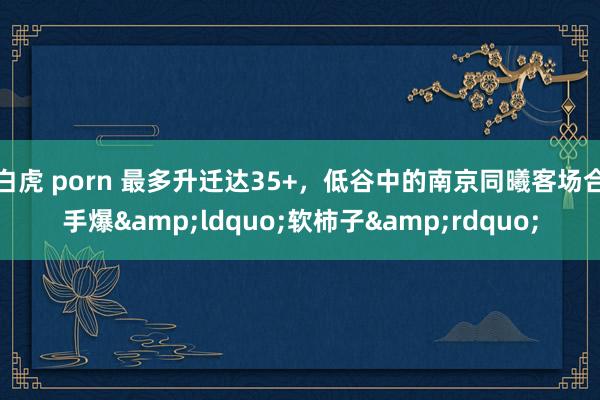 白虎 porn 最多升迁达35+，低谷中的南京同曦客场合手爆&ldquo;软柿子&rdquo;