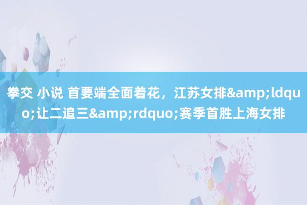 拳交 小说 首要端全面着花，江苏女排&ldquo;让二追三&rdquo;赛季首胜上海女排