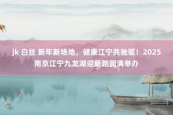 jk 白丝 新年新场地，健康江宁共驰驱！2025南京江宁九龙湖迎新跑圆满举办
