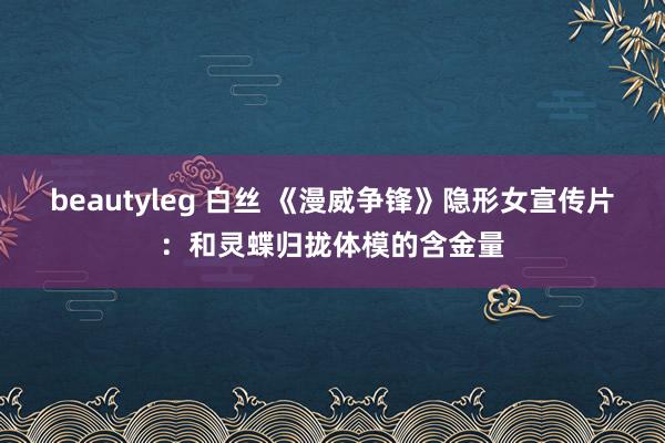 beautyleg 白丝 《漫威争锋》隐形女宣传片：和灵蝶归拢体模的含金量
