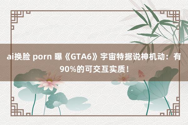 ai换脸 porn 曝《GTA6》宇宙特据说神机动：有90%的可交互实质！