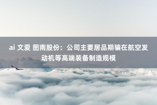ai 文爱 图南股份：公司主要居品期骗在航空发动机等高端装备制造规模