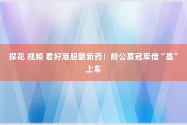 探花 视频 看好港股翻新药！前公募冠军借“基”上车