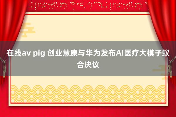 在线av pig 创业慧康与华为发布AI医疗大模子蚁合决议