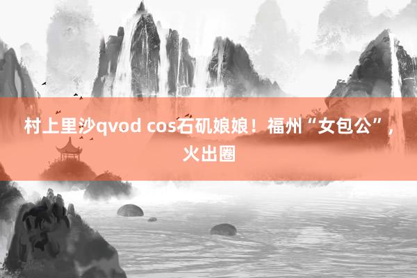 村上里沙qvod cos石矶娘娘！福州“女包公”，火出圈