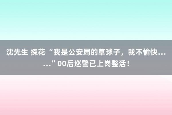 沈先生 探花 “我是公安局的草球子，我不愉快……”00后巡警已上岗整活！