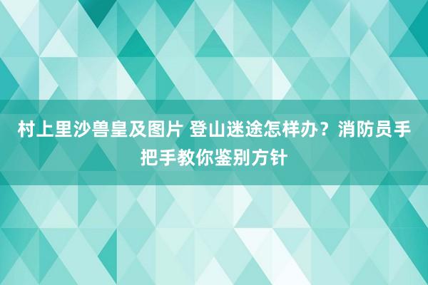 村上里沙兽皇及图片 登山迷途怎样办？消防员手把手教你鉴别方针