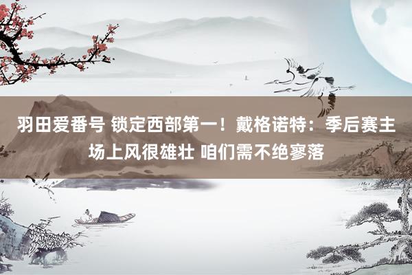 羽田爱番号 锁定西部第一！戴格诺特：季后赛主场上风很雄壮 咱们需不绝寥落
