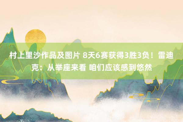 村上里沙作品及图片 8天6赛获得3胜3负！雷迪克：从举座来看 咱们应该感到悠然