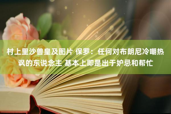 村上里沙兽皇及图片 保罗：任何对布朗尼冷嘲热讽的东说念主 基本上即是出于妒忌和帮忙