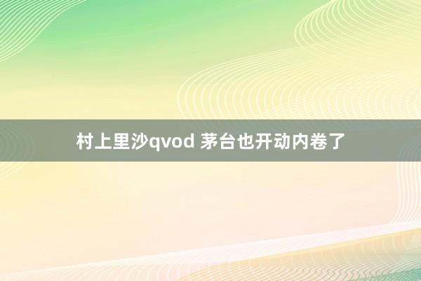 村上里沙qvod 茅台也开动内卷了