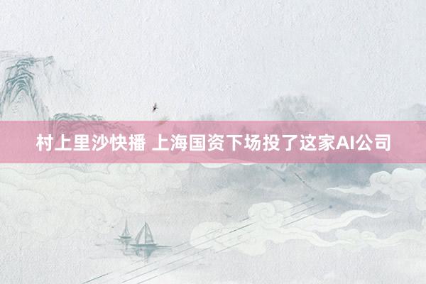 村上里沙快播 上海国资下场投了这家AI公司