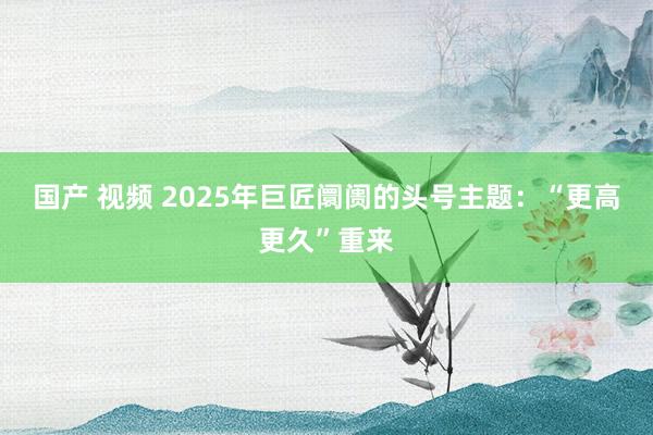 国产 视频 2025年巨匠阛阓的头号主题：“更高更久”重来