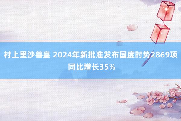 村上里沙兽皇 2024年新批准发布国度时势2869项 同比增长35%