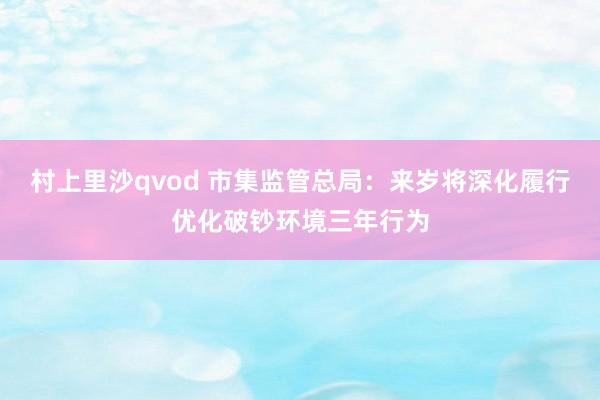 村上里沙qvod 市集监管总局：来岁将深化履行优化破钞环境三年行为