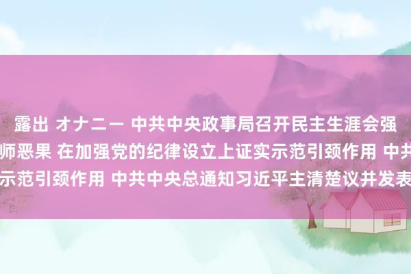 露出 オナニー 中共中央政事局召开民主生涯会强调 巩固深化党纪学习老师恶果 在加强党的纪律设立上证实示范引颈作用 中共中央总通知习近平主清楚议并发表贫寒讲话