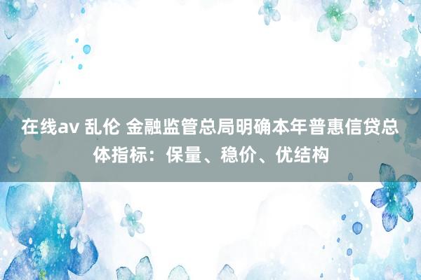 在线av 乱伦 金融监管总局明确本年普惠信贷总体指标：保量、稳价、优结构
