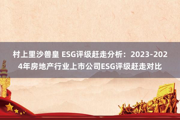 村上里沙兽皇 ESG评级赶走分析：2023-2024年房地产行业上市公司ESG评级赶走对比
