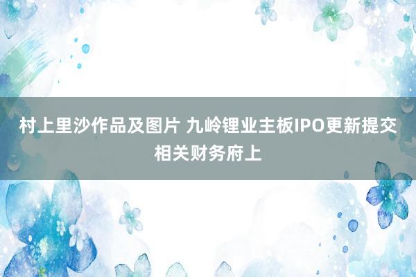 村上里沙作品及图片 九岭锂业主板IPO更新提交相关财务府上