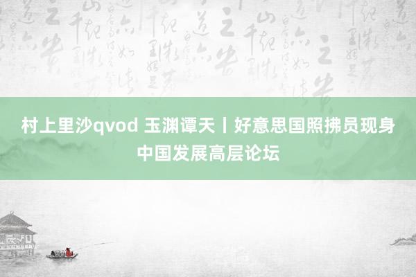 村上里沙qvod 玉渊谭天丨好意思国照拂员现身中国发展高层论坛