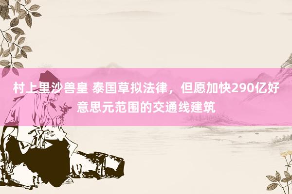 村上里沙兽皇 泰国草拟法律，但愿加快290亿好意思元范围的交通线建筑