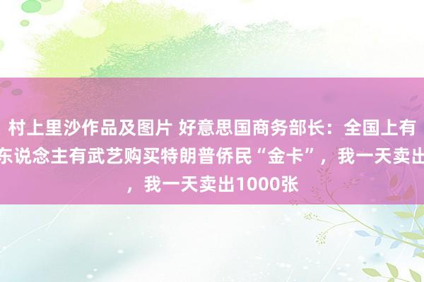 村上里沙作品及图片 好意思国商务部长：全国上有3700万东说念主有武艺购买特朗普侨民“金卡”，我一天卖出1000张