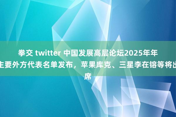 拳交 twitter 中国发展高层论坛2025年年会主要外方代表名单发布，苹果库克、三星李在镕等将出席