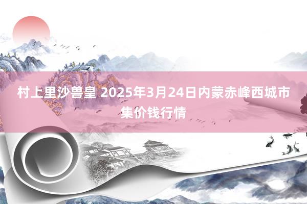 村上里沙兽皇 2025年3月24日内蒙赤峰西城市集价钱行情