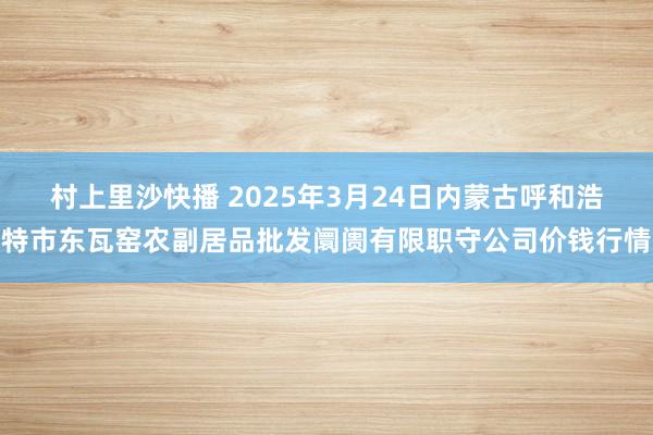 村上里沙快播 2025年3月24日内蒙古呼和浩特市东瓦窑农副居品批发阛阓有限职守公司价钱行情