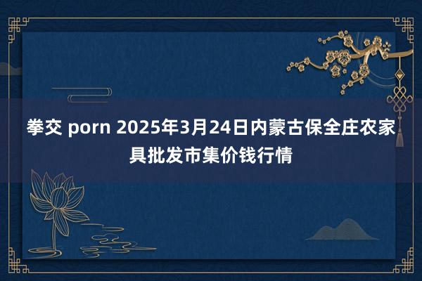拳交 porn 2025年3月24日内蒙古保全庄农家具批发市集价钱行情