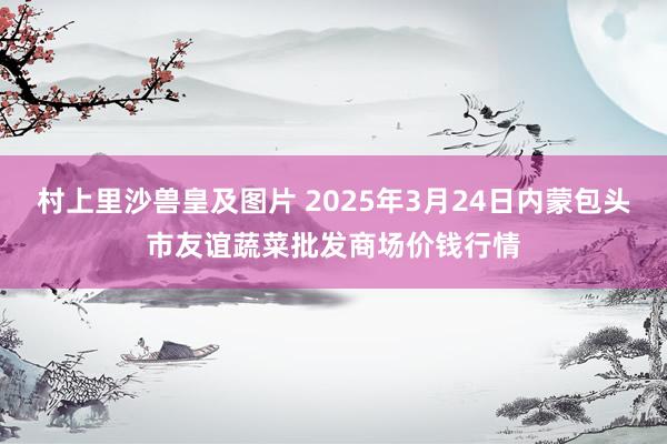 村上里沙兽皇及图片 2025年3月24日内蒙包头市友谊蔬菜批发商场价钱行情
