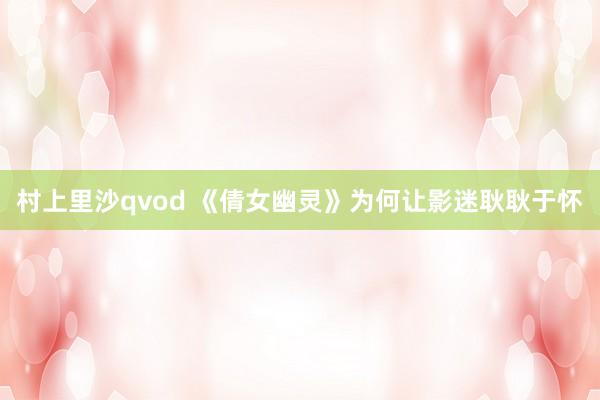 村上里沙qvod 《倩女幽灵》为何让影迷耿耿于怀