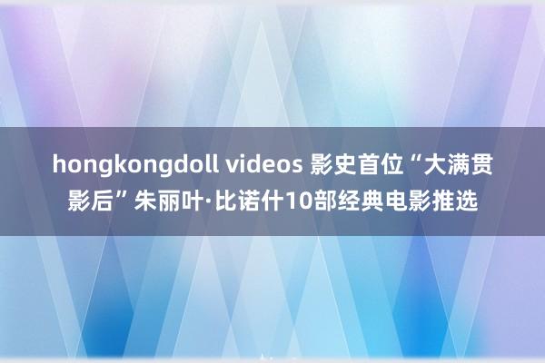 hongkongdoll videos 影史首位“大满贯影后”朱丽叶·比诺什10部经典电影推选