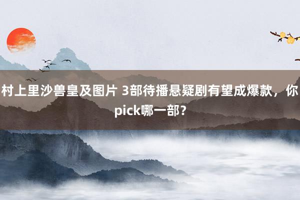 村上里沙兽皇及图片 3部待播悬疑剧有望成爆款，你pick哪一部？